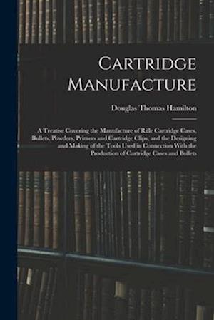 Cartridge Manufacture; a Treatise Covering the Manufacture of Rifle Cartridge Cases, Bullets, Powders, Primers and Cartridge Clips, and the Designing
