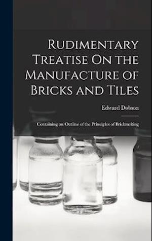 Rudimentary Treatise On the Manufacture of Bricks and Tiles: Containing an Outline of the Principles of Brickmaking