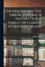 An Inquiry Into The Origin, Pedigree, & History Of The Family, Or Clan, Of Aitons In Scotland 