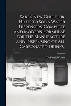 Saxe's new Guide, or, Hints to Soda Water Dispensers. Complete and Modern Formulae for the Manufacture and Dispensing of all Carbonated Drinks..