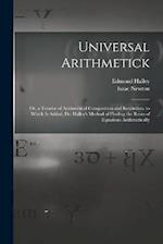 Universal Arithmetick: Or, a Treatise of Arithmetical Composition and Resolution. to Which Is Added, Dr. Halley's Method of Finding the Roots of Equat