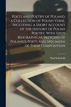 Poets and Poetry of Poland, a Collection of Polish Verse, Including a Short Account of the History of Polish Poetry, With Sixty Biographical Sketches