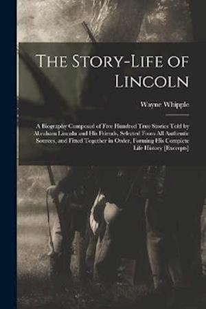 The Story-life of Lincoln: A Biography Composed of Five Hundred True Stories Told by Abraham Lincoln and his Friends, Selected From all Authentic Sour