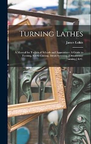 Turning Lathes: A Manual for Technical Schools and Apprentices: A Guide to Turning, Screw-Cutting, Metal-Spinning, [Ornamental Turning,] & C.
