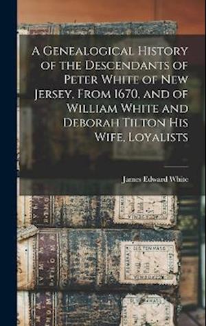 A Genealogical History of the Descendants of Peter White of New Jersey, From 1670, and of William White and Deborah Tilton his Wife, Loyalists