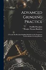 Advanced Grinding Practice: A Treatise On Precision Grinding Methods and the Equipment Used in Modern Grinding Practice 