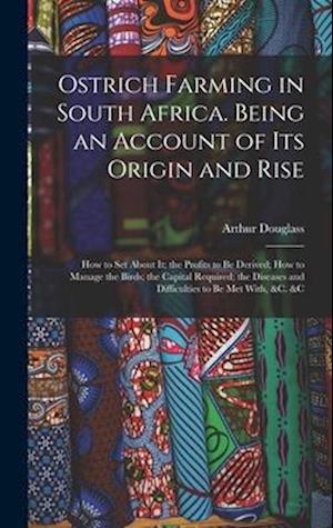 Ostrich Farming in South Africa. Being an Account of its Origin and Rise; how to set About it; the Profits to be Derived; how to Manage the Birds; the