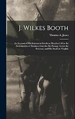 J. Wilkes Booth: An Account of His Sojourn in Southern Maryland After the Assassination of Abraham Lincoln, His Passage Across the Potomac, and His De