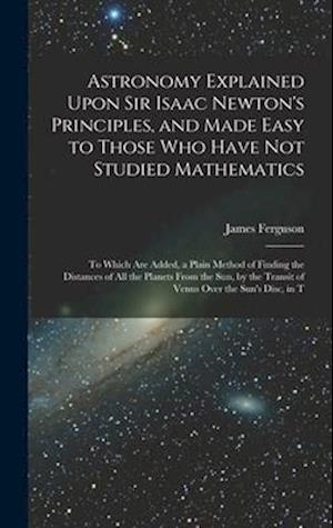 Astronomy Explained Upon Sir Isaac Newton's Principles, and Made Easy to Those Who Have Not Studied Mathematics: To Which Are Added, a Plain Method of