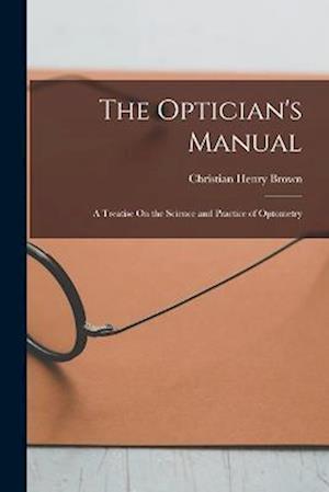 The Optician's Manual: A Treatise On the Science and Practice of Optometry