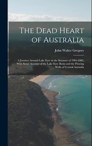 The Dead Heart of Australia: A Journey Around Lake Eyre in the Summer of 1901-1902, With Some Account of the Lake Eyre Basin and the Flowing Wells of