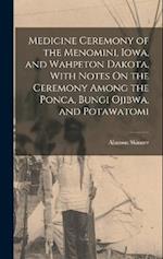 Medicine Ceremony of the Menomini, Iowa, and Wahpeton Dakota, With Notes On the Ceremony Among the Ponca, Bungi Ojibwa, and Potawatomi 