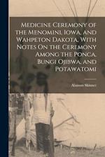 Medicine Ceremony of the Menomini, Iowa, and Wahpeton Dakota, With Notes On the Ceremony Among the Ponca, Bungi Ojibwa, and Potawatomi 