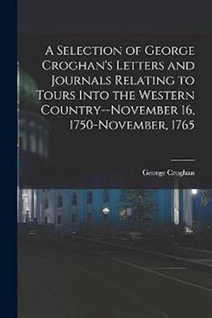 A Selection of George Croghan's Letters and Journals Relating to Tours Into the Western Country--November 16, 1750-November, 1765