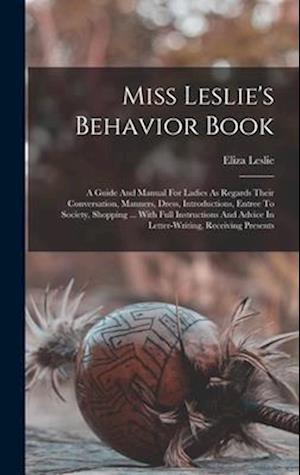 Miss Leslie's Behavior Book: A Guide And Manual For Ladies As Regards Their Conversation, Manners, Dress, Introductions, Entree To Society, Shopping .