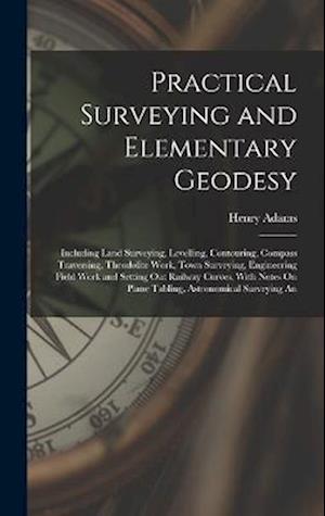 Practical Surveying and Elementary Geodesy: Including Land Surveying, Levelling, Contouring, Compass Traversing, Theodolite Work, Town Surveying, Engi