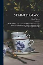 Stained Glass: A Handbook On the Art of Stained and Painted Glass, Its Origin and Development From the Time of Charlemagne to Its Decadence (850-1650 