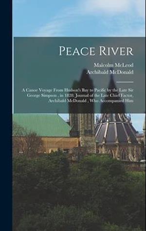 Peace River: A Canoe Voyage From Hudson's Bay to Pacific by the Late Sir George Simpson , in 1828: Journal of the Late Chief Factor, Archibald McDonal