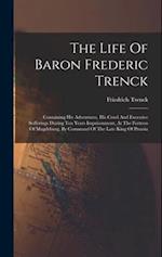 The Life Of Baron Frederic Trenck: Containing His Adventures, His Cruel And Excessive Sufferings During Ten Years Imprisonment, At The Fortress Of Mag