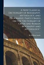 A new Classical Dictionary of Biography, Mythology, and Geography, Partly Based on the Dictionary of Greek and Roman Biography and Mythology.
