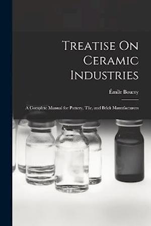 Treatise On Ceramic Industries: A Complete Manual for Pottery, Tile, and Brick Manufacturers