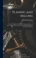 Planing and Milling: A Treatise On the Use of Planers, Shapers, Slotters, and Various Types of Horizontal and Vertical Milling Machines and Their Atta