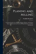 Planing and Milling: A Treatise On the Use of Planers, Shapers, Slotters, and Various Types of Horizontal and Vertical Milling Machines and Their Atta