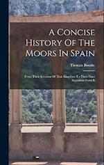 A Concise History Of The Moors In Spain: From Their Invasion Of That Kingdom To Their Final Expulsion From It 