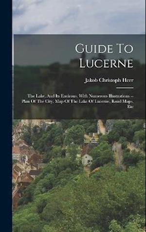 Guide To Lucerne: The Lake, And Its Environs, With Numerous Illustrations -- Plan Of The City, Map Of The Lake Of Lucerne, Road Maps, Etc