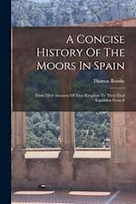 A Concise History Of The Moors In Spain: From Their Invasion Of That Kingdom To Their Final Expulsion From It 