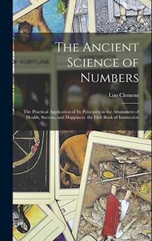 The Ancient Science of Numbers: The Practical Application of Its Principles in the Attainment of Health, Success, and Happiness. the First Book of Ins