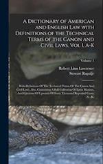A Dictionary of American and English Law with Definitions of the Technical Terms of the Canon and Civil Laws, Vol I, A-K: With Definitions Of The Tech