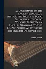 A Dictionary of the English Language. Abstracted From the Folio Ed., by the Author. to Which Is Prefixed, an English Grammar. to This Ed. Are Added, a