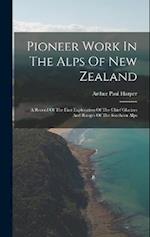 Pioneer Work In The Alps Of New Zealand: A Record Of The First Exploration Of The Chief Glaciers And Ranges Of The Southern Alps 