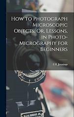 How to Photograph Microscopic Objects, Or, Lessons, in Photo-Micrography for Beginners 