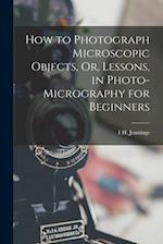How to Photograph Microscopic Objects, Or, Lessons, in Photo-Micrography for Beginners 
