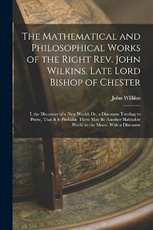 The Mathematical and Philosophical Works of the Right Rev. John Wilkins, Late Lord Bishop of Chester: I. the Discovery of a New World; Or, a Discourse