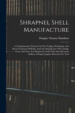 Shrapnel Shell Manufacture: A Comprehensive Treatise On The Forging, Machining, And Heat-treatment Of Shells, And The Manufacture Of Cartridge Cases A
