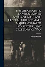 The Life of John A. Rawlins, Lawyer, Assistant Adjutant-general, Chief of Staff, Major General of Volunteers, and Secretary of War 
