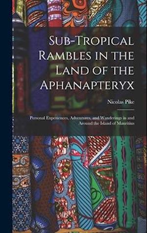 Sub-Tropical Rambles in the Land of the Aphanapteryx: Personal Experiences, Adventures, and Wanderings in and Around the Island of Mauritius