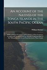 An Account of the Natives of the Tonga Islands in the South Pacific Ocean: With an Original Grammar and Vocabulary of Their Language. Compiled and Arr