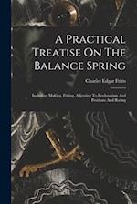 A Practical Treatise On The Balance Spring: Including Making, Fitting, Adjusting To Isochronism And Positions And Rating 