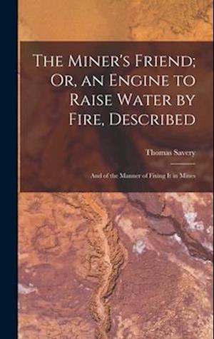 The Miner's Friend; Or, an Engine to Raise Water by Fire, Described: And of the Manner of Fixing It in Mines