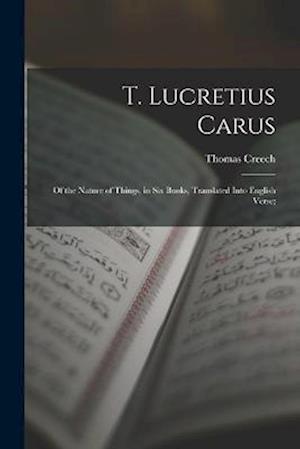 T. Lucretius Carus: Of the Nature of Things, in Six Books, Translated Into English Verse;