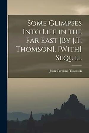 Some Glimpses Into Life in the Far East [By J.T. Thomson]. [With] Sequel