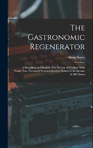 The Gastronomic Regenerator: A Simplified and Entirely New System of Cookery With Nearly Two Thousand Practical Receipts Suited to the Income of All C