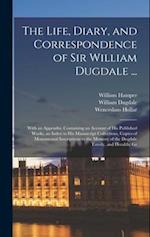 The Life, Diary, and Correspondence of Sir William Dugdale ...: With an Appendix, Containing an Account of his Published Works, an Index to his Manusc