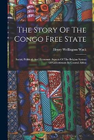 The Story Of The Congo Free State: Social, Political, And Economic Aspects Of The Belgian System Of Government In Central Africa