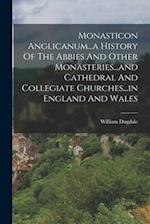 Monasticon Anglicanum...a History Of The Abbies And Other Monasteries...and Cathedral And Collegiate Churches...in England And Wales 