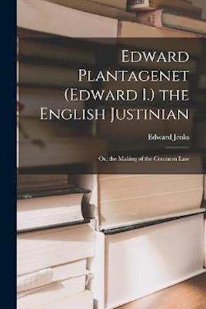 Edward Plantagenet (Edward I.) the English Justinian: Or, the Making of the Common Law